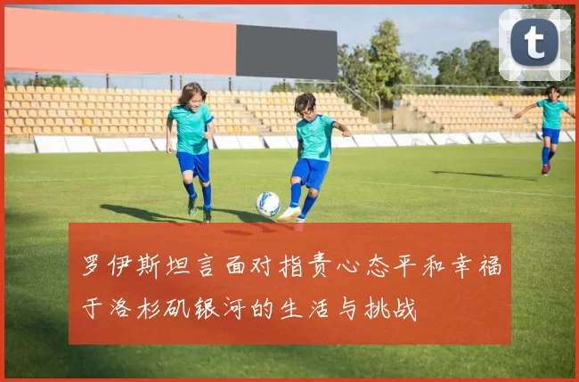 罗伊斯坦言面对指责心态平和幸福于洛杉矶银河的生活与挑战