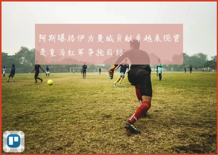 阿斯曝格伊为曼城贡献卓越表现曾是皇马红军争抢目标