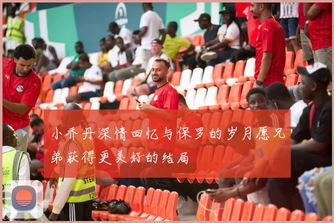 小乔丹深情回忆与保罗的岁月愿兄弟获得更美好的结局
