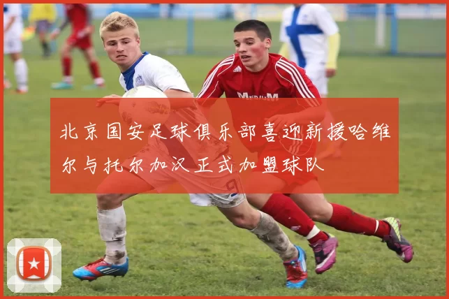 北京国安足球俱乐部喜迎新援哈维尔与托尔加汉正式加盟球队
