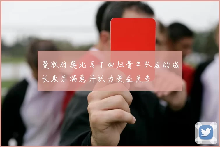 曼联对奥比马丁回归青年队后的成长表示满意并认为受益良多