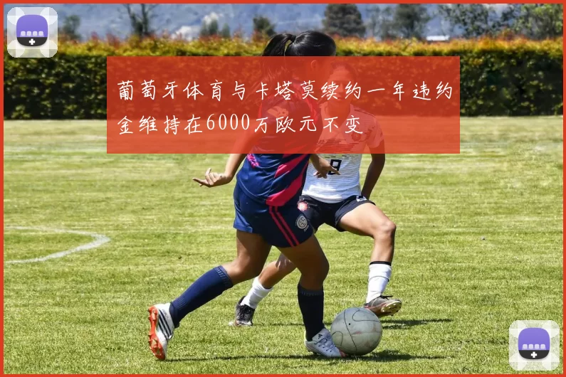 葡萄牙体育与卡塔莫续约一年违约金维持在6000万欧元不变