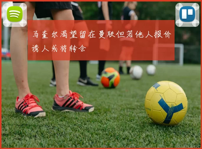 马奎尔渴望留在曼联但若他人报价诱人或将转会