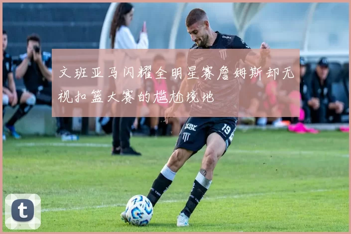文班亚马闪耀全明星赛詹姆斯却无视扣篮大赛的尴尬境地