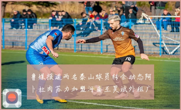 鲁媒报道两名泰山球员转会动态阿卜杜肉苏力加盟河南王昊斌外租广州豹
