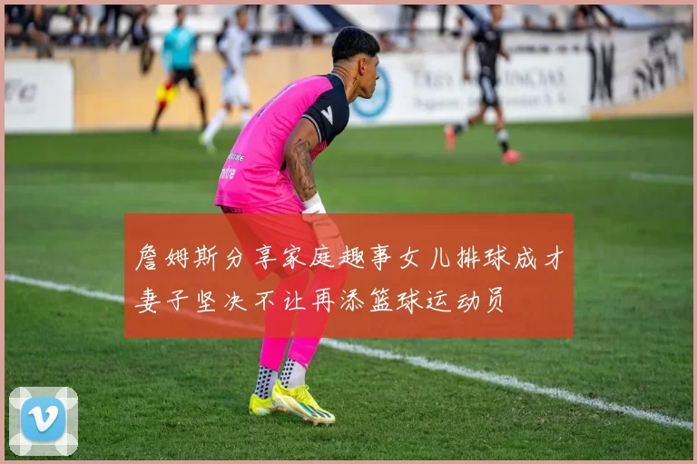 詹姆斯分享家庭趣事女儿排球成才妻子坚决不让再添篮球运动员