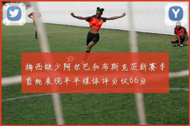 梅西缺少阿尔巴和布斯克茨新赛季首轮表现平平媒体评分仅66分