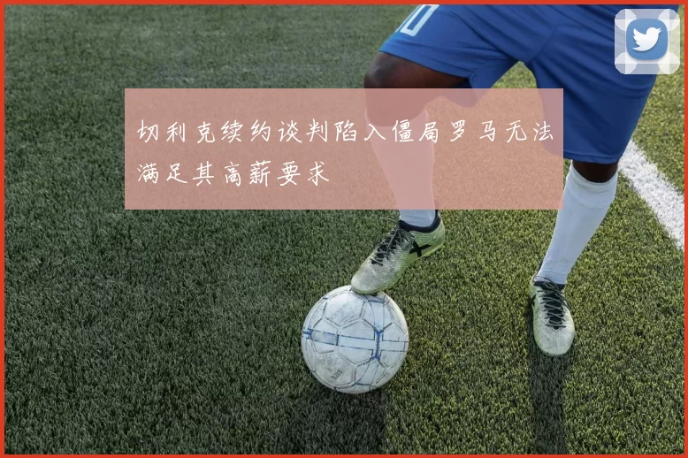 切利克续约谈判陷入僵局罗马无法满足其高薪要求