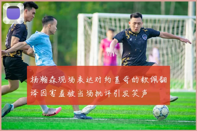 杨瀚森现场表达对约基奇的钦佩翻译因害羞被当场批评引发笑声