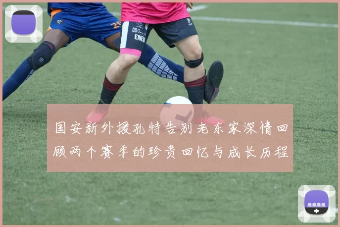 国安新外援孔特告别老东家深情回顾两个赛季的珍贵回忆与成长历程