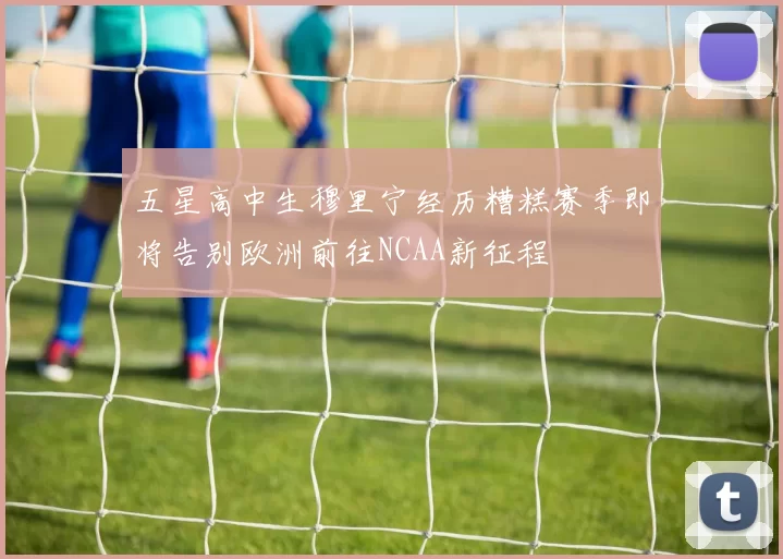 五星高中生穆里宁经历糟糕赛季即将告别欧洲前往NCAA新征程