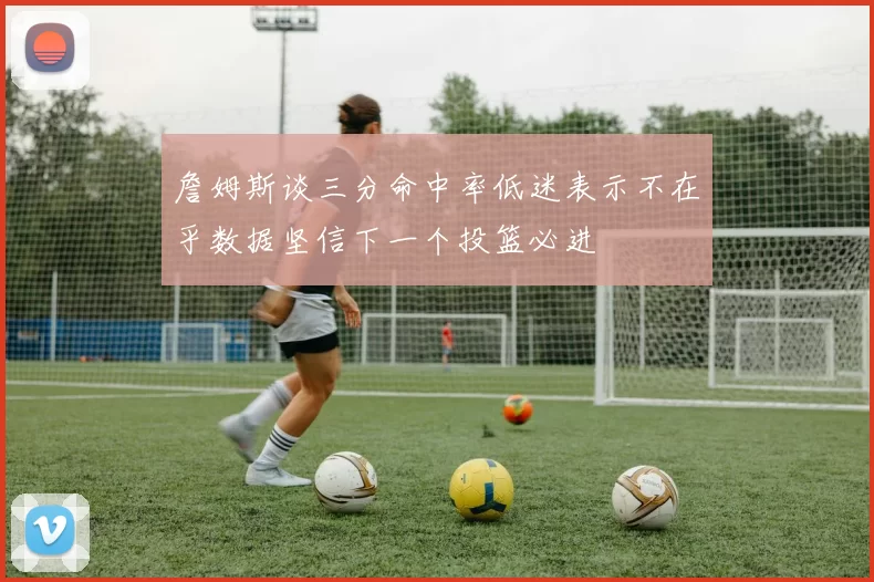 詹姆斯谈三分命中率低迷表示不在乎数据坚信下一个投篮必进
