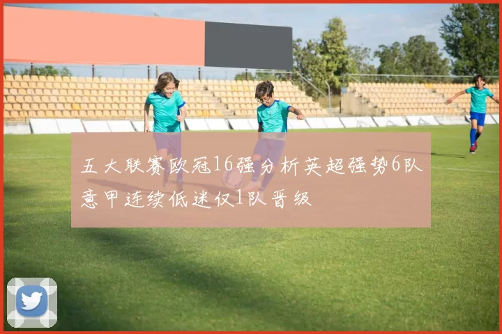 五大联赛欧冠16强分析英超强势6队意甲连续低迷仅1队晋级