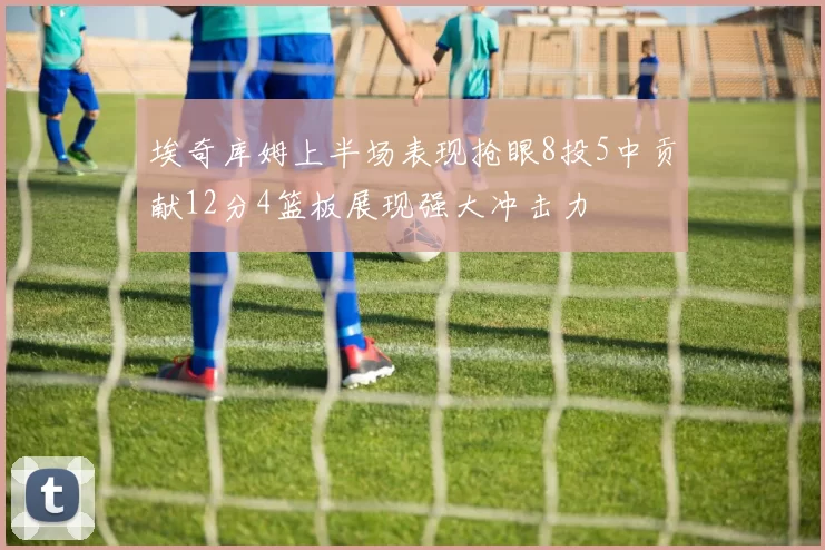 埃奇库姆上半场表现抢眼8投5中贡献12分4篮板展现强大冲击力