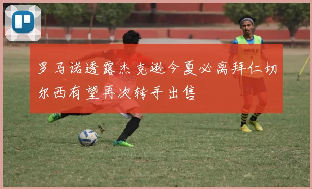 罗马诺透露杰克逊今夏必离拜仁切尔西有望再次转手出售