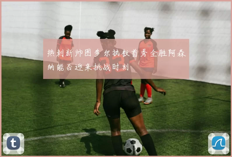 热刺新帅图多尔执教首秀全胜阿森纳能否迎来挑战时刻