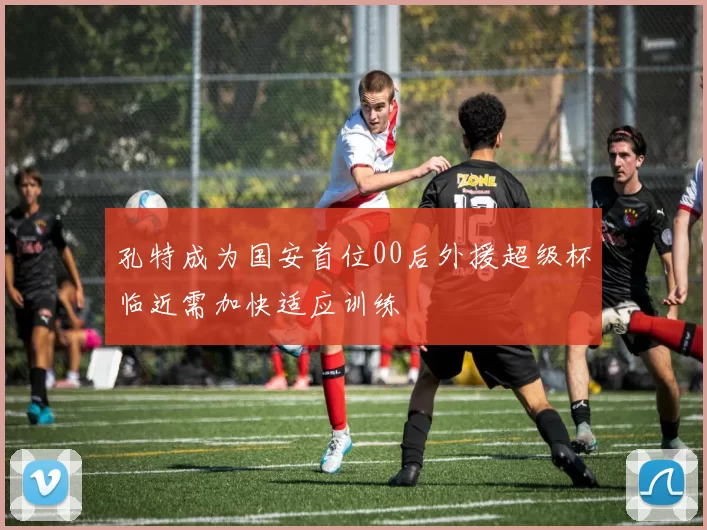 孔特成为国安首位00后外援超级杯临近需加快适应训练