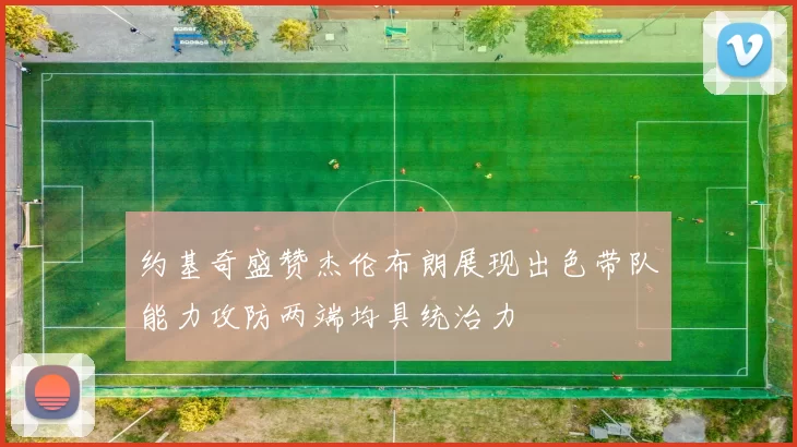 约基奇盛赞杰伦布朗展现出色带队能力攻防两端均具统治力