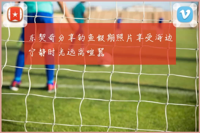 东契奇分享钓鱼假期照片享受海边宁静时光远离喧嚣