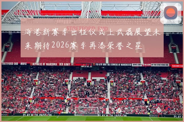 海港新赛季出征仪式上武磊展望未来期待2026赛季再添荣誉之星
