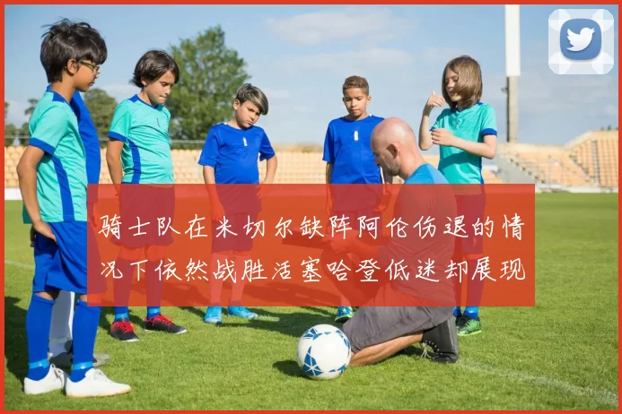 骑士队在米切尔缺阵阿伦伤退的情况下依然战胜活塞哈登低迷却展现季后赛实力