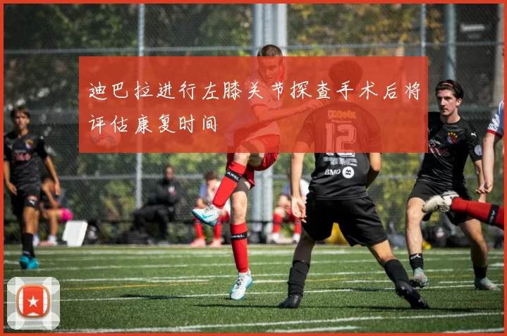 迪巴拉进行左膝关节探查手术后将评估康复时间